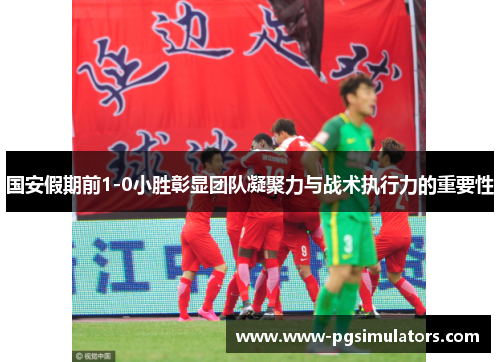 国安假期前1-0小胜彰显团队凝聚力与战术执行力的重要性