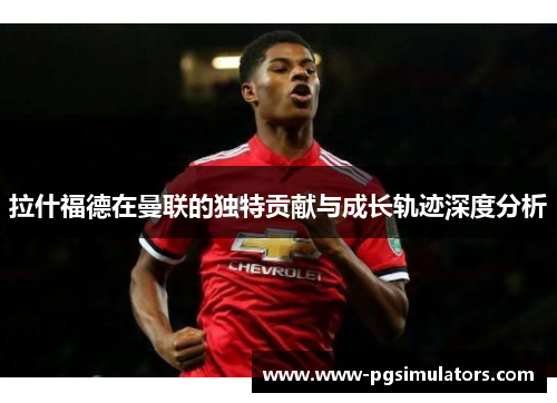 拉什福德在曼联的独特贡献与成长轨迹深度分析