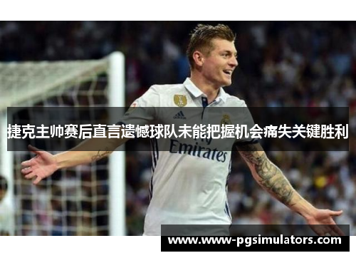 捷克主帅赛后直言遗憾球队未能把握机会痛失关键胜利