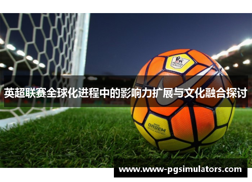 英超联赛全球化进程中的影响力扩展与文化融合探讨
