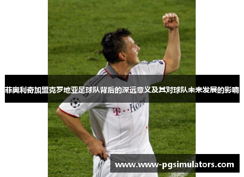 菲奥利奇加盟克罗地亚足球队背后的深远意义及其对球队未来发展的影响