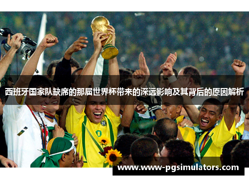 西班牙国家队缺席的那届世界杯带来的深远影响及其背后的原因解析