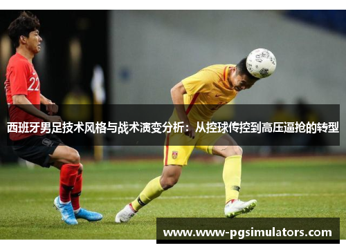 西班牙男足技术风格与战术演变分析：从控球传控到高压逼抢的转型