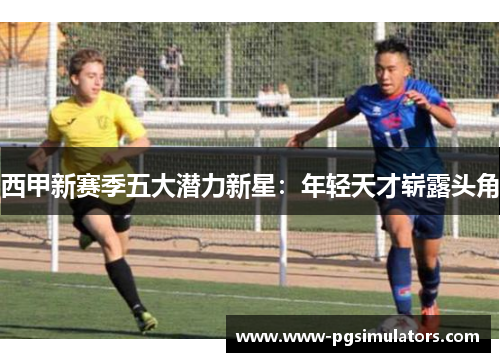 西甲新赛季五大潜力新星：年轻天才崭露头角