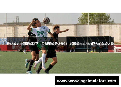 谁将成为中国足球队下一位新星球员让我们一起展望未来潜力巨大的年轻才俊