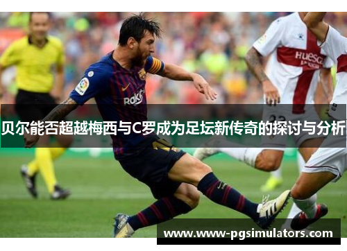 贝尔能否超越梅西与C罗成为足坛新传奇的探讨与分析