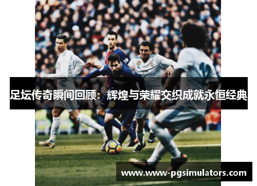 足坛传奇瞬间回顾：辉煌与荣耀交织成就永恒经典