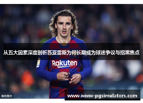 从五大因素深度剖析苏亚雷斯为何长期成为球迷争议与招黑焦点