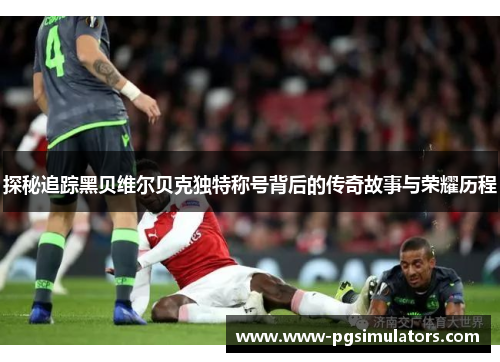 探秘追踪黑贝维尔贝克独特称号背后的传奇故事与荣耀历程 探秘追踪黑贝维尔贝克独特称号背后的传奇故事与荣耀历程