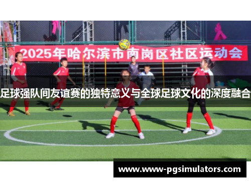 足球强队间友谊赛的独特意义与全球足球文化的深度融合