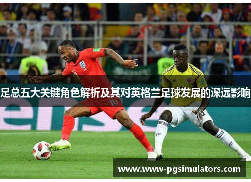 足总五大关键角色解析及其对英格兰足球发展的深远影响