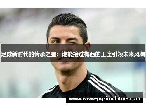 足球新时代的传承之星：谁能接过梅西的王座引领未来风潮