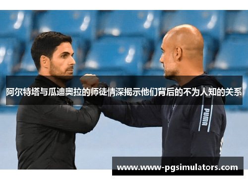 阿尔特塔与瓜迪奥拉的师徒情深揭示他们背后的不为人知的关系