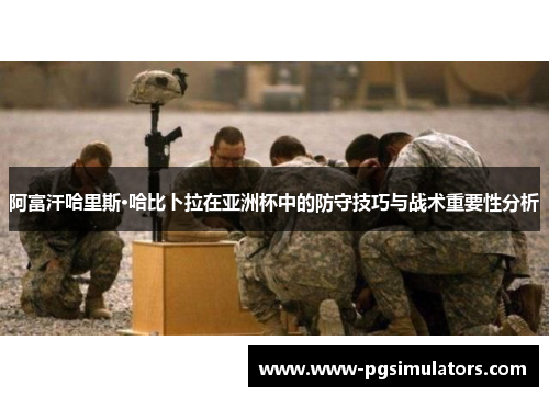 阿富汗哈里斯·哈比卜拉在亚洲杯中的防守技巧与战术重要性分析