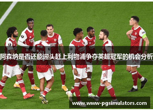 阿森纳是否还能迎头赶上利物浦争夺英超冠军的机会分析