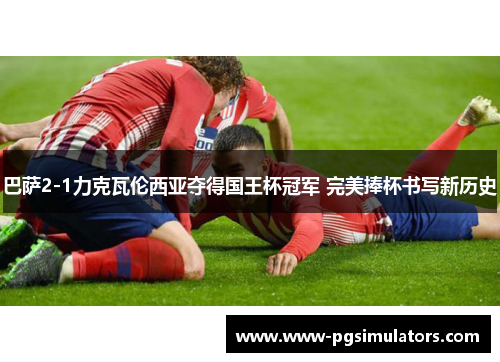 巴萨2-1力克瓦伦西亚夺得国王杯冠军 完美捧杯书写新历史