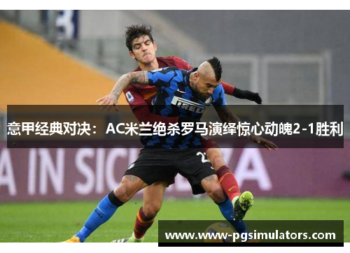 意甲经典对决：AC米兰绝杀罗马演绎惊心动魄2-1胜利