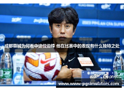 成都蓉城为何看中这位边锋 他在比赛中的表现有什么独特之处 成都蓉城为何看中这位边锋 他在比赛中的表现有什么独特之处