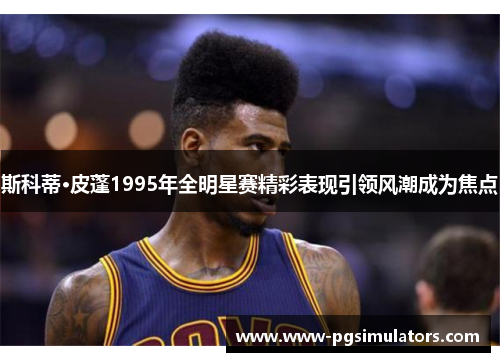 斯科蒂·皮蓬1995年全明星赛精彩表现引领风潮成为焦点