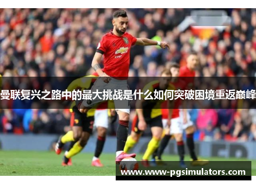 曼联复兴之路中的最大挑战是什么如何突破困境重返巅峰