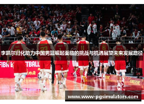 李凯尔归化助力中国男篮崛起面临的挑战与机遇展望未来发展路径