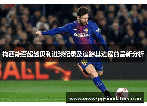 梅西能否超越贝利进球纪录及追踪其进程的最新分析