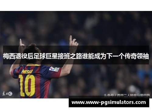 梅西退役后足球巨星接班之路谁能成为下一个传奇领袖