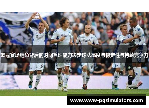 欧冠赛场胜负背后的时间管理能力决定球队高度与稳定性与持续竞争力